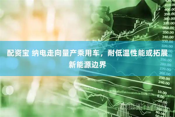 配资宝 纳电走向量产乘用车，耐低温性能或拓展新能源边界