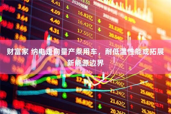 财富家 纳电走向量产乘用车，耐低温性能或拓展新能源边界