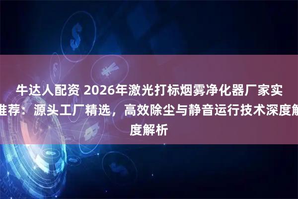 牛达人配资 2026年激光打标烟雾净化器厂家实力推荐：源头工厂精选，高效除尘与静音运行技术深度解析