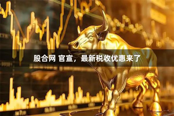 股合网 官宣，最新税收优惠来了